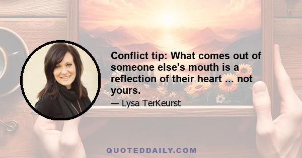 Conflict tip: What comes out of someone else's mouth is a reflection of their heart ... not yours.