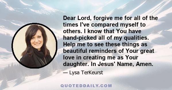 Dear Lord, forgive me for all of the times I've compared myself to others. I know that You have hand-picked all of my qualities. Help me to see these things as beautiful reminders of Your great love in creating me as