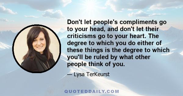 Don't let people's compliments go to your head, and don't let their criticisms go to your heart. The degree to which you do either of these things is the degree to which you'll be ruled by what other people think of you.