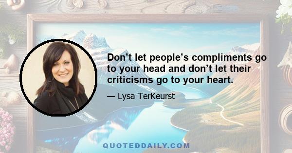 Don’t let people’s compliments go to your head and don’t let their criticisms go to your heart.