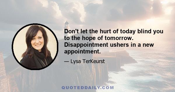 Don't let the hurt of today blind you to the hope of tomorrow. Disappointment ushers in a new appointment.