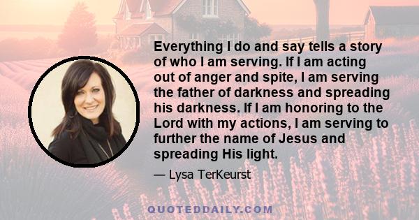 Everything I do and say tells a story of who I am serving. If I am acting out of anger and spite, I am serving the father of darkness and spreading his darkness. If I am honoring to the Lord with my actions, I am