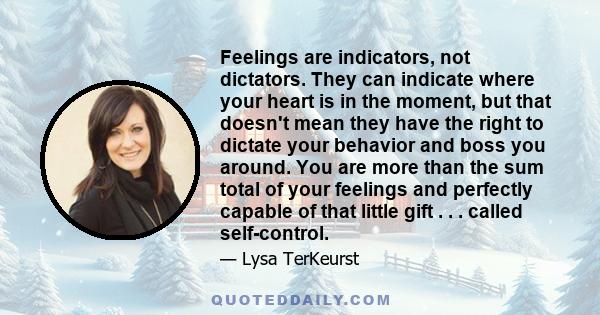 Feelings are indicators, not dictators. They can indicate where your heart is in the moment, but that doesn't mean they have the right to dictate your behavior and boss you around. You are more than the sum total of