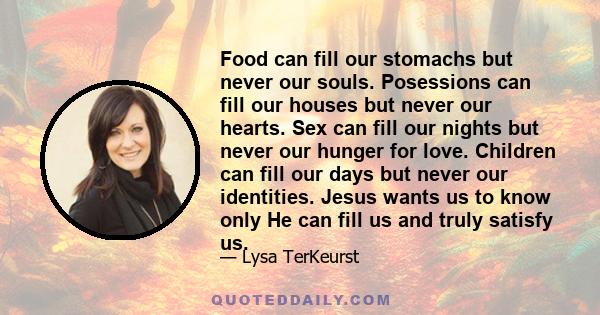 Food can fill our stomachs but never our souls. Posessions can fill our houses but never our hearts. Sex can fill our nights but never our hunger for love. Children can fill our days but never our identities. Jesus