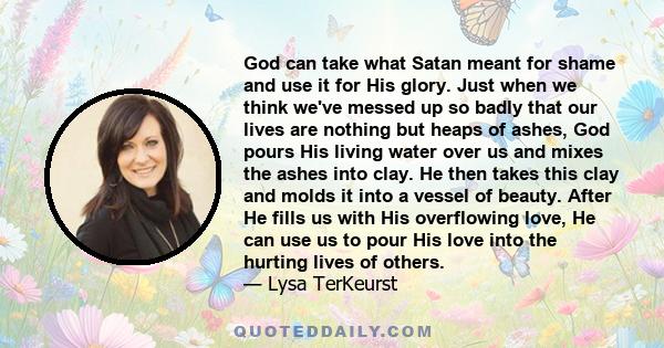 God can take what Satan meant for shame and use it for His glory. Just when we think we've messed up so badly that our lives are nothing but heaps of ashes, God pours His living water over us and mixes the ashes into