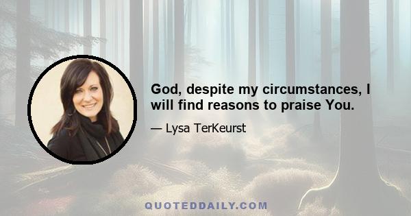 God, despite my circumstances, I will find reasons to praise You.