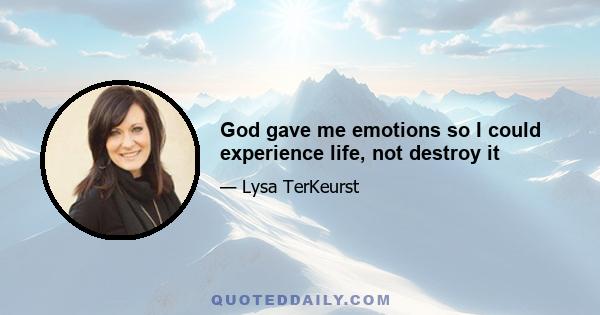 God gave me emotions so I could experience life, not destroy it