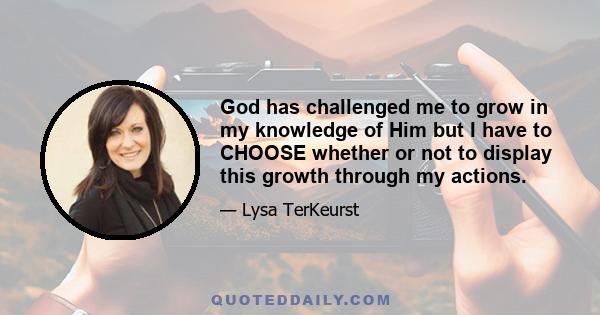 God has challenged me to grow in my knowledge of Him but I have to CHOOSE whether or not to display this growth through my actions.