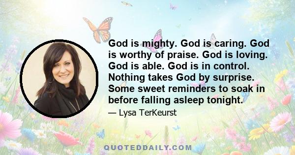 God is mighty. God is caring. God is worthy of praise. God is loving. God is able. God is in control. Nothing takes God by surprise. Some sweet reminders to soak in before falling asleep tonight.