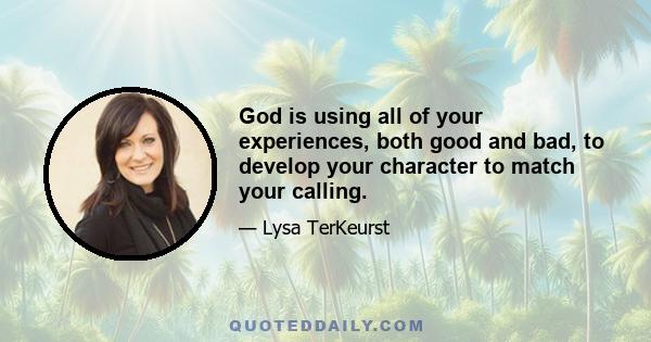 God is using all of your experiences, both good and bad, to develop your character to match your calling.