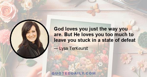 God loves you just the way you are. But He loves you too much to leave you stuck in a state of defeat