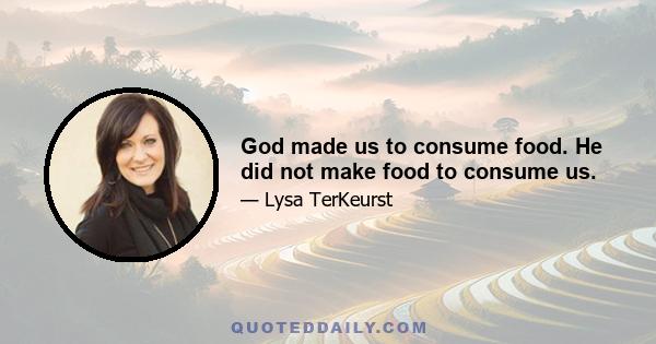 God made us to consume food. He did not make food to consume us.