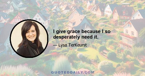 I give grace because I so desperately need it.