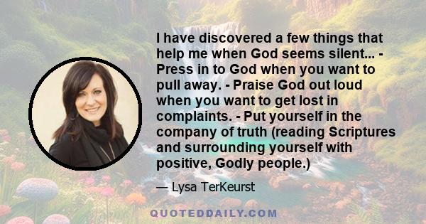 I have discovered a few things that help me when God seems silent... - Press in to God when you want to pull away. - Praise God out loud when you want to get lost in complaints. - Put yourself in the company of truth