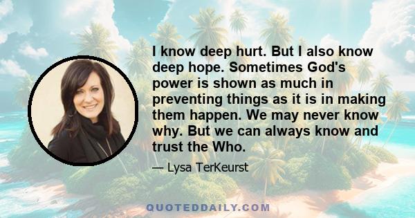 I know deep hurt. But I also know deep hope. Sometimes God's power is shown as much in preventing things as it is in making them happen. We may never know why. But we can always know and trust the Who.