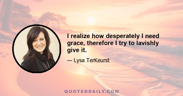 I realize how desperately I need grace, therefore I try to lavishly give it.