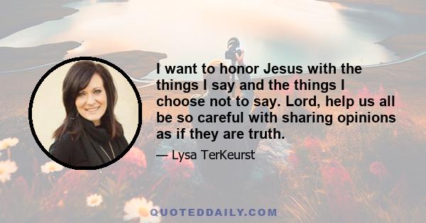 I want to honor Jesus with the things I say and the things I choose not to say. Lord, help us all be so careful with sharing opinions as if they are truth.