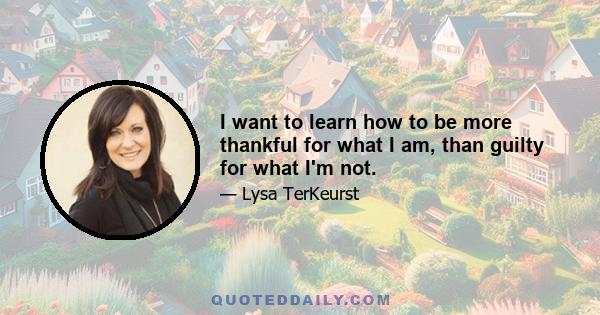 I want to learn how to be more thankful for what I am, than guilty for what I'm not.