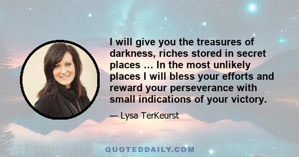 I will give you the treasures of darkness, riches stored in secret places … In the most unlikely places I will bless your efforts and reward your perseverance with small indications of your victory.