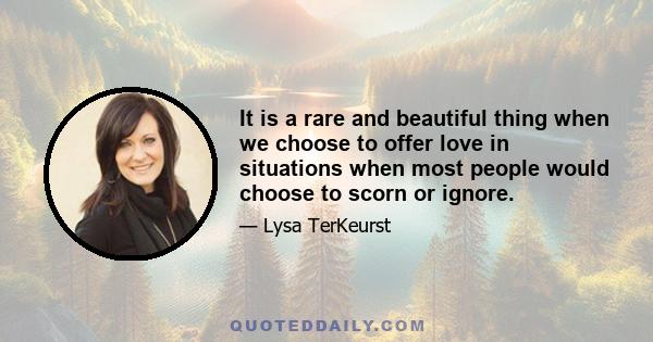 It is a rare and beautiful thing when we choose to offer love in situations when most people would choose to scorn or ignore.