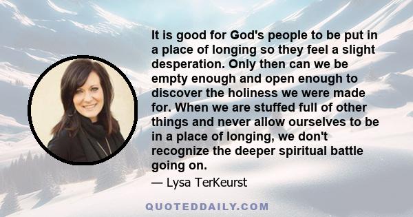 It is good for God's people to be put in a place of longing so they feel a slight desperation. Only then can we be empty enough and open enough to discover the holiness we were made for. When we are stuffed full of