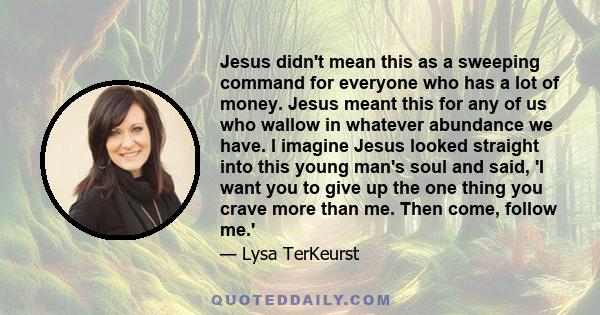 Jesus didn't mean this as a sweeping command for everyone who has a lot of money. Jesus meant this for any of us who wallow in whatever abundance we have. I imagine Jesus looked straight into this young man's soul and