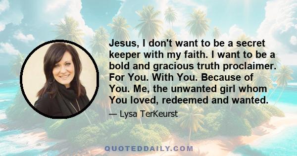 Jesus, I don't want to be a secret keeper with my faith. I want to be a bold and gracious truth proclaimer. For You. With You. Because of You. Me, the unwanted girl whom You loved, redeemed and wanted.