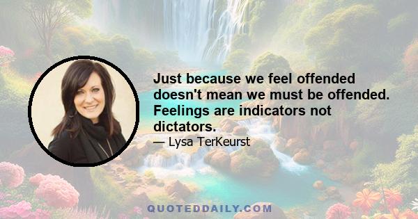 Just because we feel offended doesn't mean we must be offended. Feelings are indicators not dictators.