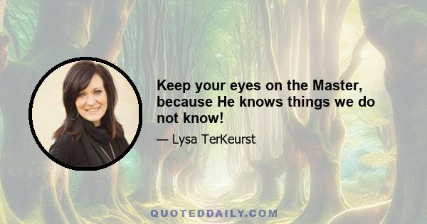 Keep your eyes on the Master, because He knows things we do not know!