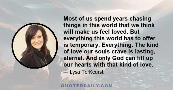 Most of us spend years chasing things in this world that we think will make us feel loved. But everything this world has to offer is temporary. Everything. The kind of love our souls crave is lasting, eternal. And only