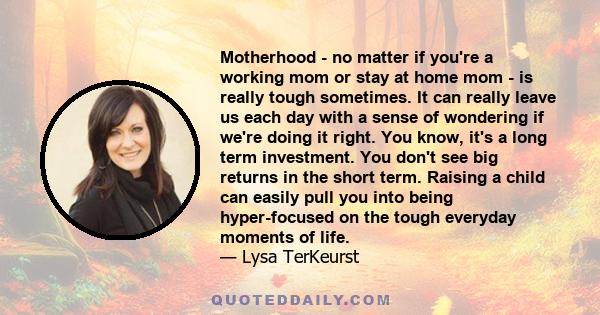 Motherhood - no matter if you're a working mom or stay at home mom - is really tough sometimes. It can really leave us each day with a sense of wondering if we're doing it right. You know, it's a long term investment.