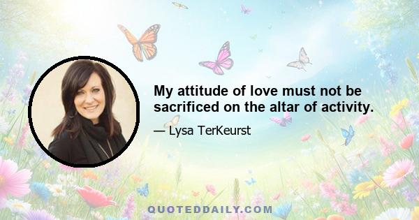 My attitude of love must not be sacrificed on the altar of activity.