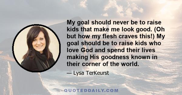 My goal should never be to raise kids that make me look good. (Oh but how my flesh craves this!) My goal should be to raise kids who love God and spend their lives making His goodness known in their corner of the world.