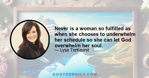 Never is a woman so fulfilled as when she chooses to underwhelm her schedule so she can let God overwhelm her soul.