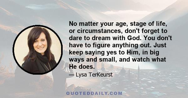 No matter your age, stage of life, or circumstances, don't forget to dare to dream with God. You don't have to figure anything out. Just keep saying yes to Him, in big ways and small, and watch what He does.