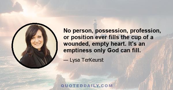 No person, possession, profession, or position ever fills the cup of a wounded, empty heart. It's an emptiness only God can fill.