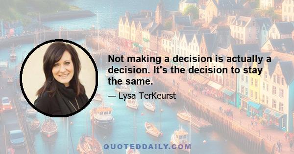 Not making a decision is actually a decision. It's the decision to stay the same.