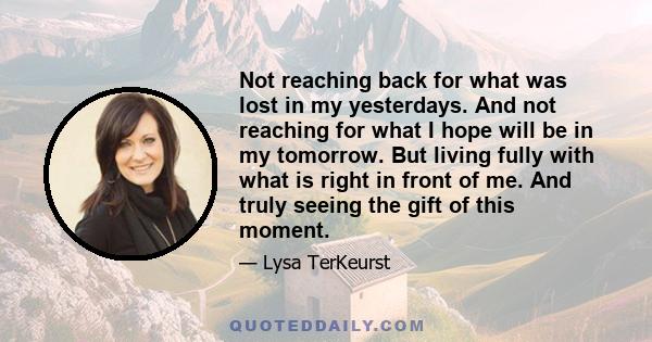 Not reaching back for what was lost in my yesterdays. And not reaching for what I hope will be in my tomorrow. But living fully with what is right in front of me. And truly seeing the gift of this moment.