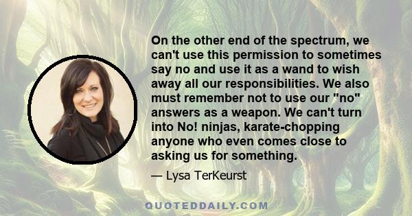 On the other end of the spectrum, we can't use this permission to sometimes say no and use it as a wand to wish away all our responsibilities. We also must remember not to use our no answers as a weapon. We can't turn