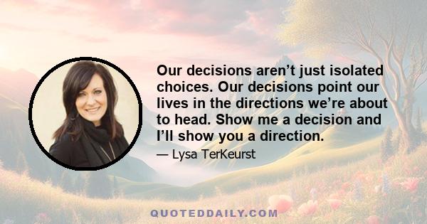 Our decisions aren’t just isolated choices. Our decisions point our lives in the directions we’re about to head. Show me a decision and I’ll show you a direction.