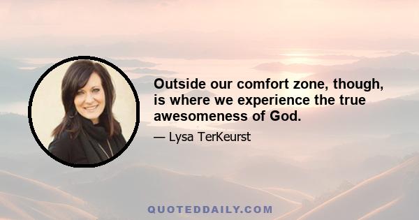 Outside our comfort zone, though, is where we experience the true awesomeness of God.