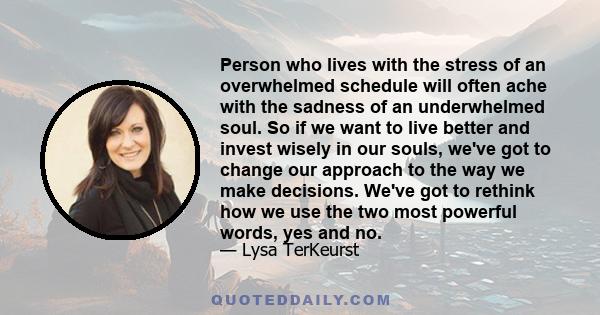 Person who lives with the stress of an overwhelmed schedule will often ache with the sadness of an underwhelmed soul. So if we want to live better and invest wisely in our souls, we've got to change our approach to the