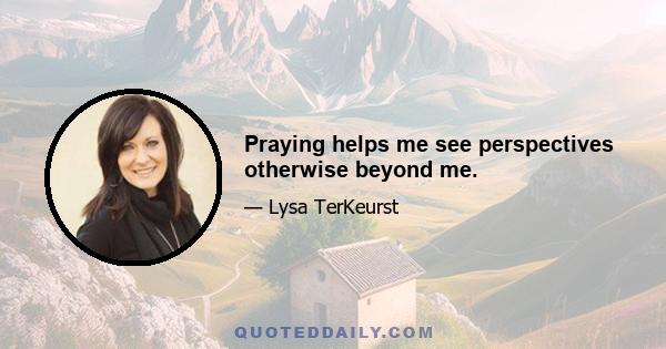 Praying helps me see perspectives otherwise beyond me.