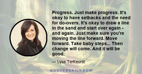 Progress. Just make progress. It's okay to have setbacks and the need for do-overs. It's okay to draw a line in the sand and start over again - and again. Just make sure you're moving the line forward. Move forward.