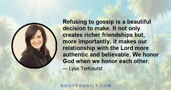 Refusing to gossip is a beautiful decision to make. It not only creates richer friendships but, more importantly, it makes our relationship with the Lord more authentic and believable. We honor God when we honor each