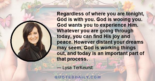 Regardless of where you are tonight, God is with you. God is wooing you. God wants you to experience Him. Whatever you are going through today, you can find His joy and peace. However distant your dreams may seem, God