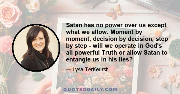 Satan has no power over us except what we allow. Moment by moment, decision by decision, step by step - will we operate in God's all powerful Truth or allow Satan to entangle us in his lies?