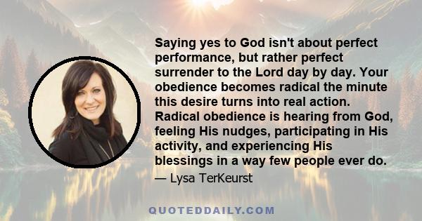 Saying yes to God isn't about perfect performance, but rather perfect surrender to the Lord day by day. Your obedience becomes radical the minute this desire turns into real action. Radical obedience is hearing from