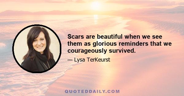 Scars are beautiful when we see them as glorious reminders that we courageously survived.