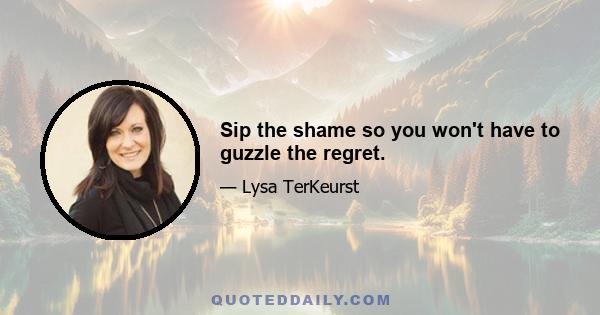 Sip the shame so you won't have to guzzle the regret.